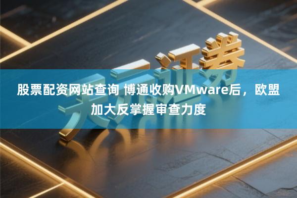股票配资网站查询 博通收购VMware后，欧盟加大反掌握审查力度