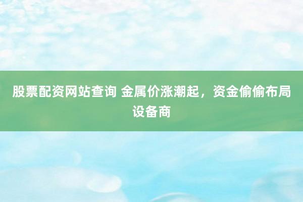 股票配资网站查询 金属价涨潮起，资金偷偷布局设备商