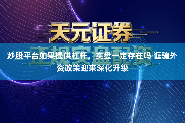 炒股平台如果提供杠杆，实盘一定存在吗 诓骗外资政策迎来深化升级