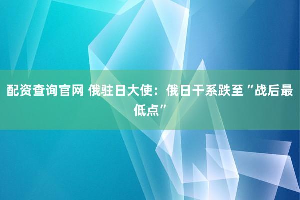 配资查询官网 俄驻日大使：俄日干系跌至“战后最低点”