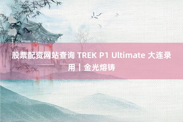 股票配资网站查询 TREK P1 Ultimate 大连录用｜金光熔铸