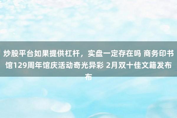 炒股平台如果提供杠杆，实盘一定存在吗 商务印书馆129周年馆庆活动奇光异彩 2月双十佳文籍发布