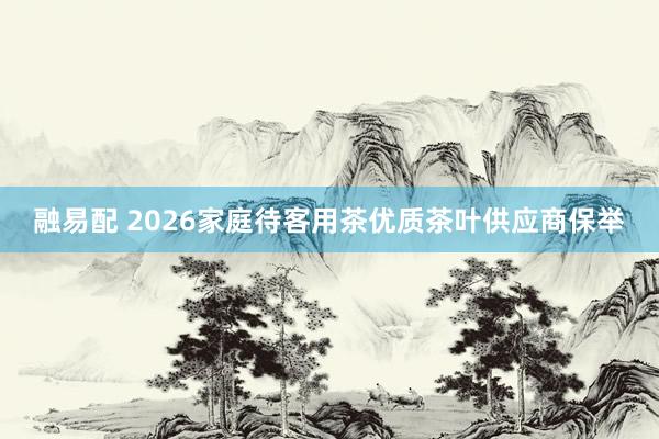 融易配 2026家庭待客用茶优质茶叶供应商保举