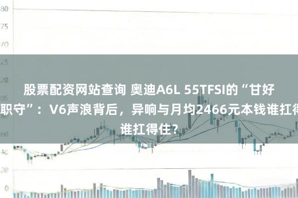 股票配资网站查询 奥迪A6L 55TFSI的“甘好意思职守”：V6声浪背后，异响与月均2466元本钱谁扛得住？