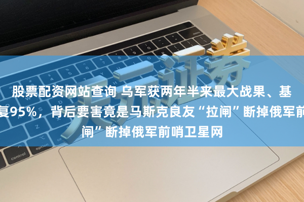 股票配资网站查询 乌军获两年半来最大战果、基辅供电收复95%，背后要害竟是马斯克良友“拉闸”断掉俄军前哨卫星网