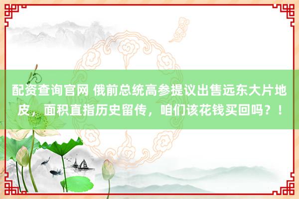 配资查询官网 俄前总统高参提议出售远东大片地皮，面积直指历史留传，咱们该花钱买回吗？！