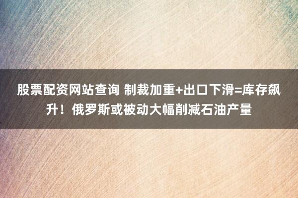 股票配资网站查询 制裁加重+出口下滑=库存飙升！俄罗斯或被动大幅削减石油产量