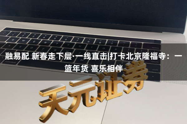 融易配 新春走下层·一线直击|打卡北京隆福寺：一篮年货 喜乐相伴