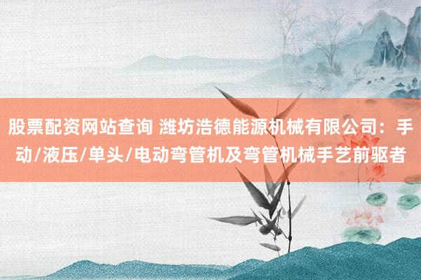 股票配资网站查询 潍坊浩德能源机械有限公司：手动/液压/单头/电动弯管机及弯管机械手艺前驱者