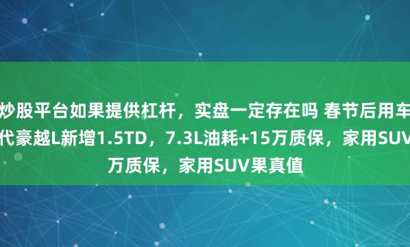 炒股平台如果提供杠杆，实盘一定存在吗 春节后用车！第三代豪越L新增1.5TD，7.3L油耗+15万质保，家用SUV果真值