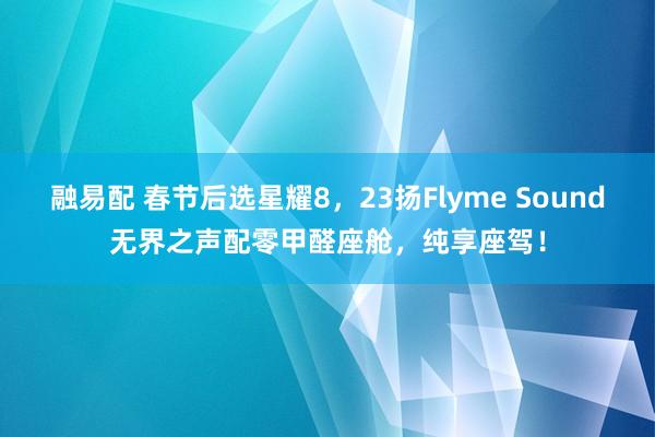 融易配 春节后选星耀8，23扬Flyme Sound无界之声配零甲醛座舱，纯享座驾！
