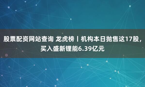 股票配资网站查询 龙虎榜丨机构本日抛售这17股，买入盛新锂能6.39亿元