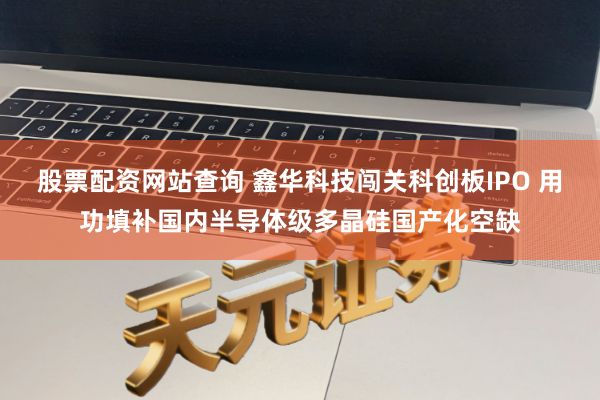 股票配资网站查询 鑫华科技闯关科创板IPO 用功填补国内半导体级多晶硅国产化空缺