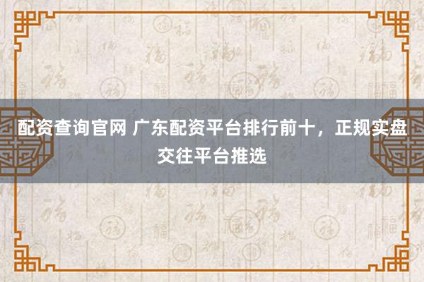 配资查询官网 广东配资平台排行前十，正规实盘交往平台推选