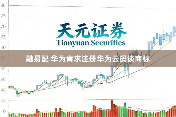 融易配 华为肯求注册华为云码谈商标