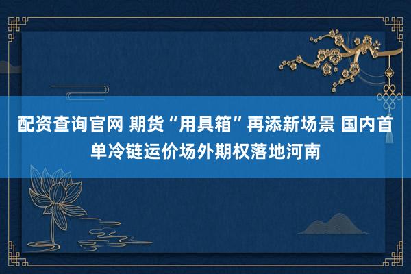 配资查询官网 期货“用具箱”再添新场景 国内首单冷链运价场外期权落地河南
