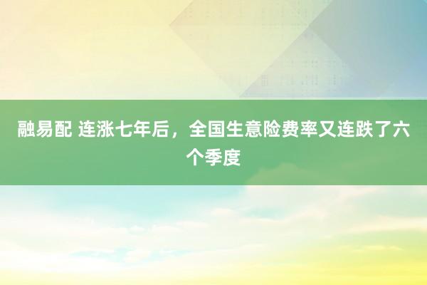 融易配 连涨七年后，全国生意险费率又连跌了六个季度