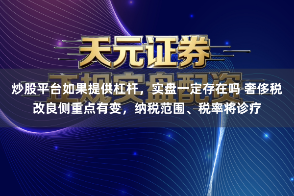 炒股平台如果提供杠杆，实盘一定存在吗 奢侈税改良侧重点有变，纳税范围、税率将诊疗