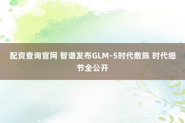 配资查询官网 智谱发布GLM-5时代敷陈 时代细节全公开