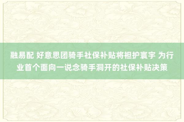 融易配 好意思团骑手社保补贴将袒护寰宇 为行业首个面向一说念骑手洞开的社保补贴决策