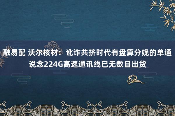 融易配 沃尔核材：讹诈共挤时代有盘算分娩的单通说念224G高速通讯线已无数目出货