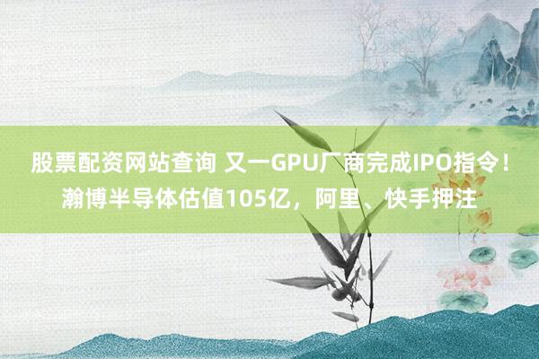 股票配资网站查询 又一GPU厂商完成IPO指令！瀚博半导体估值105亿，阿里、快手押注