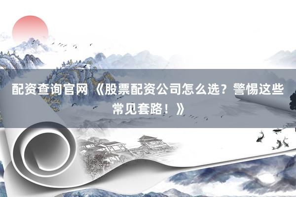 配资查询官网 《股票配资公司怎么选？警惕这些常见套路！》