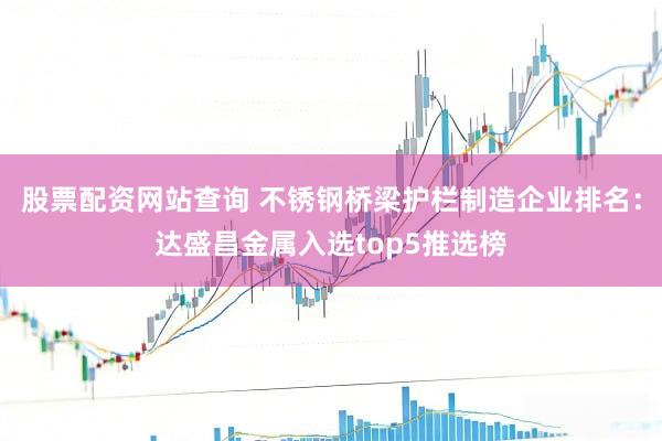 股票配资网站查询 不锈钢桥梁护栏制造企业排名：达盛昌金属入选top5推选榜