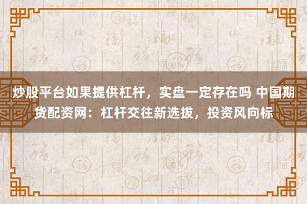 炒股平台如果提供杠杆，实盘一定存在吗 中国期货配资网：杠杆交往新选拔，投资风向标